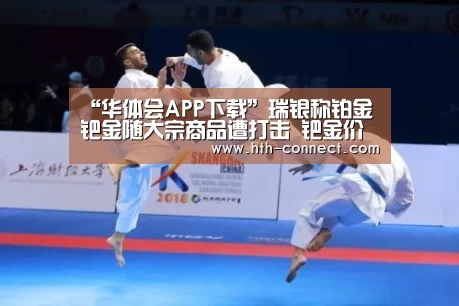 “华体会APP下载”瑞银称铂金钯金随大宗商品遭打击 钯金价今